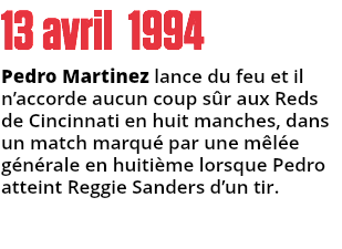 13 avril 1994
Pedro Martinez lance du feu et il n’accorde aucun coup sûr aux Reds de Cincinnati en huit manches, dans un match marqué par une mêlée générale en huitième lorsque Pedro atteint Reggie Sanders d’un tir.
