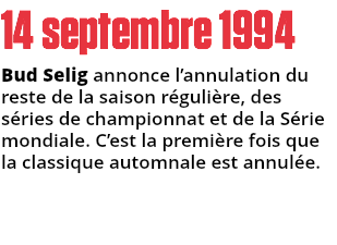 14 septembre 1994
Bud Selig annonce l’annulation du reste de la saison régulière, des séries de championnat et de la Série mondiale. C’est la première fois que la classique automnale est annulée.