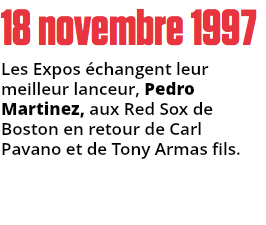 18 novembre 1997
Les Expos échangent leur meilleur lanceur, Pedro Martinez, aux Red Sox de Boston en retour de Carl Pavano et de Tony Armas fils.